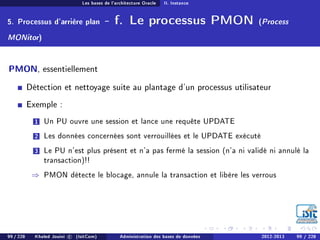 Les bases de l'architecture Oracle II. Instance
5. Processus d'arrière plan - f. Le processus PMON (Process
MONitor)
PMON, essentiellement
Détection et nettoyage suite au plantage d'un processus utilisateur
Exemple :
1 Un PU ouvre une session et lance une requête UPDATE
2 Les données concernées sont verrouillées et le UPDATE exécuté
3 Le PU n'est plus présent et n'a pas fermé la session (n'a ni validé ni annulé la
transaction)!!
⇒ PMON détecte le blocage, annule la transaction et libère les verrous
99 / 228 Khaled Jouini c (IsitCom) Administration des bases de données 2012-2013 99 / 228
 