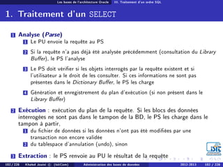 Les bases de l'architecture Oracle III. Traitement d'un ordre SQL
1. Traitement d'un SELECT
1 Analyse (Parse)
1 Le PU envoie la requête au PS
2 Si la requête n'a pas déjà été analysée précédemment (consultation du Library
Buer), le PS l'analyse
3 Le PS doit vérier si les objets interrogés par la requête existent et si
l'utilisateur a le droit de les consulter. Si ces informations ne sont pas
présentes dans le Dictionary Buer, le PS les charge
4 Génération et enregistrement du plan d'exécution (si non présent dans le
Library Buer)
2 Exécution : exécution du plan de la requête. Si les blocs des données
interrogées ne sont pas dans le tampon de la BD, le PS les charge dans le
tampon à partir,
1 du chier de données si les données n'ont pas été modiées par une
transaction non encore validée
2 du tablespace d'annulation (undo), sinon
3 Extraction : le PS renvoie au PU le résultat de la requête
102 / 228 Khaled Jouini c (IsitCom) Administration des bases de données 2012-2013 102 / 228
 
