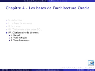 Les bases de l'architecture Oracle IV. Dictionnaire de données
Chapitre 4 - Les bases de l'architecture Oracle
Introduction
I. La base de données
II. Instance
III. Traitement d'un ordre SQL
IV. Dictionnaire de données
1. Rappel
2. Vues statiques
3. Vues dynamiques
104 / 228 Khaled Jouini c (IsitCom) Administration des bases de données 2012-2013 104 / 228
 