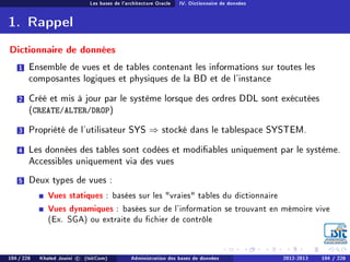 Les bases de l'architecture Oracle IV. Dictionnaire de données
1. Rappel
Dictionnaire de données
1 Ensemble de vues et de tables contenant les informations sur toutes les
composantes logiques et physiques de la BD et de l'instance
2 Créé et mis à jour par le système lorsque des ordres DDL sont exécutées
(CREATE/ALTER/DROP)
3 Propriété de l'utilisateur SYS ⇒ stocké dans le tablespace SYSTEM.
4 Les données des tables sont codées et modiables uniquement par le système.
Accessibles uniquement via des vues
5 Deux types de vues :
Vues statiques : basées sur les vraies tables du dictionnaire
Vues dynamiques : basées sur de l'information se trouvant en mémoire vive
(Ex. SGA) ou extraite du chier de contrôle
104 / 228 Khaled Jouini c (IsitCom) Administration des bases de données 2012-2013 104 / 228
 