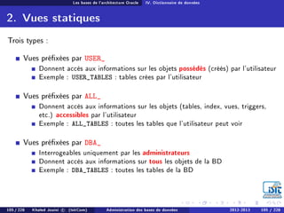 Les bases de l'architecture Oracle IV. Dictionnaire de données
2. Vues statiques
Trois types :
Vues préxées par USER_
Donnent accès aux informations sur les objets possédés (créés) par l'utilisateur
Exemple : USER_TABLES : tables crées par l'utilisateur
Vues préxées par ALL_
Donnent accès aux informations sur les objets (tables, index, vues, triggers,
etc.) accessibles par l'utilisateur
Exemple : ALL_TABLES : toutes les tables que l'utilisateur peut voir
Vues préxées par DBA_
Interrogeables uniquement par les administrateurs
Donnent accès aux informations sur tous les objets de la BD
Exemple : DBA_TABLES : toutes les tables de la BD
105 / 228 Khaled Jouini c (IsitCom) Administration des bases de données 2012-2013 105 / 228
 