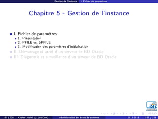 Gestion de l'instance I. Fichier de paramètres
Chapitre 5 - Gestion de l'instance
I. Fichier de paramètres
1. Présentation
2. PFILE vs. SPFILE
3. Modication des paramètres d'initialisation
II. Démarrage et arrêt d'un serveur de BD Oracle
III. Diagnostic et surveillance d'un serveur de BD Oracle
107 / 228 Khaled Jouini c (IsitCom) Administration des bases de données 2012-2013 107 / 228
 