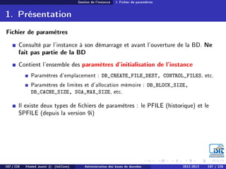 Gestion de l'instance I. Fichier de paramètres
1. Présentation
Fichier de paramètres
Consulté par l'instance à son démarrage et avant l'ouverture de la BD. Ne
fait pas partie de la BD
Contient l'ensemble des paramètres d'initialisation de l'instance
Paramètres d'emplacement : DB_CREATE_FILE_DEST, CONTROL_FILES, etc.
Paramètres de limites et d'allocation mémoire : DB_BLOCK_SIZE,
DB_CACHE_SIZE, SGA_MAX_SIZE, etc.
Il existe deux types de chiers de paramètres : le PFILE (historique) et le
SPFILE (depuis la version 9i)
107 / 228 Khaled Jouini c (IsitCom) Administration des bases de données 2012-2013 107 / 228
 