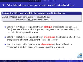 Gestion de l'instance I. Fichier de paramètres
3. Modication des paramètres d'initialisation
Instruction SQL pour modier les paramètres d'initialisation
ALTER SYSTEM SET nomParam = nouvelleValeur
[SCOPE = [BOTH|MEMORY|SPFILE]]
SCOPE = SPFILE : si le paramètre est statique (modiable uniquement à
froid), ou bien s'il est souhaité que les changements ne prennent eet qu'au
prochain démarrage de l'instance
SCOPE = MEMORY : si le paramètre est dynamique (modiable à chaud). Les
changements aectent uniquement l'instance en cours
SCOPE = BOTH : si le paramètre est dynamique et les modications
concernent aussi bien l'instance en cours que les prochaines
110 / 228 Khaled Jouini c (IsitCom) Administration des bases de données 2012-2013 110 / 228
 