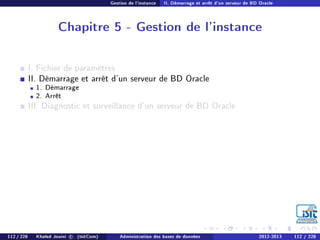 Gestion de l'instance II. Démarrage et arrêt d'un serveur de BD Oracle
Chapitre 5 - Gestion de l'instance
I. Fichier de paramètres
II. Démarrage et arrêt d'un serveur de BD Oracle
1. Démarrage
2. Arrêt
III. Diagnostic et surveillance d'un serveur de BD Oracle
112 / 228 Khaled Jouini c (IsitCom) Administration des bases de données 2012-2013 112 / 228
 