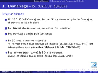 Gestion de l'instance II. Démarrage et arrêt d'un serveur de BD Oracle
1. Démarrage - b. STARTUP NOMOUNT
STARTUP NOMOUNT
1 Un SPFILE (sple%.ora) est cherché. Si non trouvé un ple (init%.ora) est
cherché et utilisé à la place
2 La SGA est allouée selon les paramètres d'initialisation
3 Les processus d'arrière plan sont lancés
La BD n'est ni montée ni ouverte
⇒ les vues dynamiques relatives à l'instance (V$INSATNCE, V$SGA, etc.) sont
interrogeables, mais pas celles relatives à la BD (V$DATABASE)
Pour monter (resp. ouvrir) la BD ultérieurement :
ALTER DATABASE MOUNT (resp. ALTER DATABASE OPEN)
113 / 228 Khaled Jouini c (IsitCom) Administration des bases de données 2012-2013 113 / 228
 