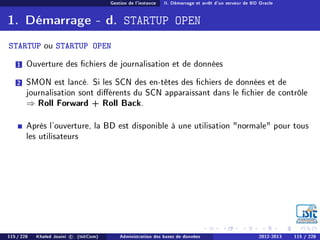 Gestion de l'instance II. Démarrage et arrêt d'un serveur de BD Oracle
1. Démarrage - d. STARTUP OPEN
STARTUP ou STARTUP OPEN
1 Ouverture des chiers de journalisation et de données
2 SMON est lancé. Si les SCN des en-têtes des chiers de données et de
journalisation sont diérents du SCN apparaissant dans le chier de contrôle
⇒ Roll Forward + Roll Back.
Après l'ouverture, la BD est disponible à une utilisation normale pour tous
les utilisateurs
115 / 228 Khaled Jouini c (IsitCom) Administration des bases de données 2012-2013 115 / 228
 