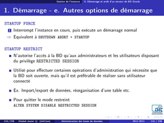 Gestion de l'instance II. Démarrage et arrêt d'un serveur de BD Oracle
1. Démarrage - e. Autres options de démarrage
STARTUP FORCE
1 Interrompt l'instance en cours, puis exécute un démarrage normal
⇒ Equivalent à SHUTDOWN ABORT + STARTUP
STARTUP RESTRICT
N'autorise l'accès à la BD qu'aux administrateurs et les utilisateurs disposant
du privilège RESTRICTED SESSION
Utilisé pour eectuer certaines opérations d'administration qui nécessite que
la BD soit ouverte, mais qu'il est préférable de réaliser sans utilisateur
connecté
Ex. Import/export de données, réorganisation d'une table etc.
Pour quitter le mode restreint
ALTER SYSTEM DISABLE RESTRICTED SESSION
116 / 228 Khaled Jouini c (IsitCom) Administration des bases de données 2012-2013 116 / 228
 