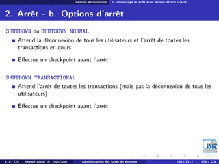 Gestion de l'instance II. Démarrage et arrêt d'un serveur de BD Oracle
2. Arrêt - b. Options d'arrêt
SHUTDOWN ou SHUTDOWN NORMAL
Attend la déconnexion de tous les utilisateurs et l'arrêt de toutes les
transactions en cours
Eectue un checkpoint avant l'arrêt
SHUTDOWN TRANSACTIONAL
Attend l'arrêt de toutes les transactions (mais pas la déconnexion de tous les
utilisateurs)
Eectue un checkpoint avant l'arrêt
118 / 228 Khaled Jouini c (IsitCom) Administration des bases de données 2012-2013 118 / 228
 