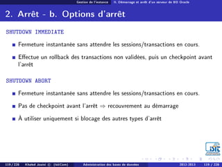 Gestion de l'instance II. Démarrage et arrêt d'un serveur de BD Oracle
2. Arrêt - b. Options d'arrêt
SHUTDOWN IMMEDIATE
Fermeture instantanée sans attendre les sessions/transactions en cours.
Eectue un rollback des transactions non validées, puis un checkpoint avant
l'arrêt
SHUTDOWN ABORT
Fermeture instantanée sans attendre les sessions/transactions en cours.
Pas de checkpoint avant l'arrêt ⇒ recouvrement au démarrage
À utiliser uniquement si blocage des autres types d'arrêt
119 / 228 Khaled Jouini c (IsitCom) Administration des bases de données 2012-2013 119 / 228
 