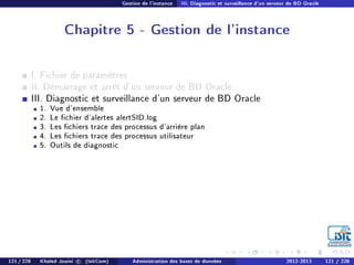 Gestion de l'instance III. Diagnostic et surveillance d'un serveur de BD Oracle
Chapitre 5 - Gestion de l'instance
I. Fichier de paramètres
II. Démarrage et arrêt d'un serveur de BD Oracle
III. Diagnostic et surveillance d'un serveur de BD Oracle
1. Vue d'ensemble
2. Le chier d'alertes alertSID.log
3. Les chiers trace des processus d'arrière plan
4. Les chiers trace des processus utilisateur
5. Outils de diagnostic
121 / 228 Khaled Jouini c (IsitCom) Administration des bases de données 2012-2013 121 / 228
 