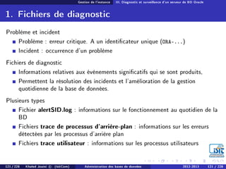 Gestion de l'instance III. Diagnostic et surveillance d'un serveur de BD Oracle
1. Fichiers de diagnostic
Problème et incident
Problème : erreur critique. A un identicateur unique (ORA-...)
Incident : occurrence d'un problème
Fichiers de diagnostic
Informations relatives aux événements signicatifs qui se sont produits,
Permettent la résolution des incidents et l'amélioration de la gestion
quotidienne de la base de données.
Plusieurs types
Fichier alertSID.log : informations sur le fonctionnement au quotidien de la
BD
Fichiers trace de processus d'arrière-plan : informations sur les erreurs
détectées par les processus d'arrière plan
Fichiers trace utilisateur : informations sur les processus utilisateurs
121 / 228 Khaled Jouini c (IsitCom) Administration des bases de données 2012-2013 121 / 228
 