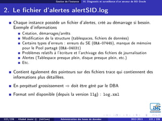 Gestion de l'instance III. Diagnostic et surveillance d'un serveur de BD Oracle
2. Le chier d'alertes alertSID.log
Chaque instance possède un chier d'alertes, créé au démarrage si besoin.
Exemple d'informations
Création, démarrages/arrêts
Modication de la structure (tablespaces, chiers de données)
Certains types d'erreurs : erreurs du SE (ORA-07445), manque de mémoire
pour le Pool partagé (ORA-04031)
Problèmes relatifs à l'écriture et l'archivage des chiers de journalisation
Alertes (Tablespace presque plein, disque presque plein, etc.)
Etc.
Contient également des pointeurs sur des chiers trace qui contiennent des
informations plus détaillées.
En perpétuel grossissement ⇒ doit être géré par le DBA
Format xml disponible (depuis la version 11g) : log.xml
122 / 228 Khaled Jouini c (IsitCom) Administration des bases de données 2012-2013 122 / 228
 