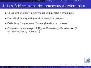 Gestion de l'instance III. Diagnostic et surveillance d'un serveur de BD Oracle
3. Les chiers trace des processus d'arrière plan
Consignent les erreurs détectées par les processus d'arrière plan,
Permettent de diagnostiquer et de corriger les erreurs.
Créés lorsqu'un processus d'arrière plan détecte une erreur.
Convention de nommage : SID_nomProcessus_idProcessus.trc (Ex.
DBisitcom_lgwr_23004.trc)
123 / 228 Khaled Jouini c (IsitCom) Administration des bases de données 2012-2013 123 / 228
 