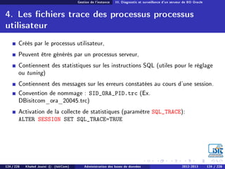 Gestion de l'instance III. Diagnostic et surveillance d'un serveur de BD Oracle
4. Les chiers trace des processus processus
utilisateur
Créés par le processus utilisateur,
Peuvent être générés par un processus serveur,
Contiennent des statistiques sur les instructions SQL (utiles pour le réglage
ou tuning)
Contiennent des messages sur les erreurs constatées au cours d'une session.
Convention de nommage : SID_ORA_PID.trc (Ex.
DBisitcom_ora_20045.trc)
Activation de la collecte de statistiques (paramètre SQL_TRACE):
ALTER SESSION SET SQL_TRACE=TRUE
124 / 228 Khaled Jouini c (IsitCom) Administration des bases de données 2012-2013 124 / 228
 