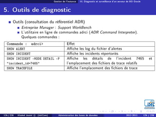 Gestion de l'instance III. Diagnostic et surveillance d'un serveur de BD Oracle
5. Outils de diagnostic
Outils (consultation du référentiel ADR)
Entreprise Manager : Support WorkBench
L'utilitaire en ligne de commandes adrci (ADR Command Interpreter).
Quelques commandes :
Commande : adrci Eet
SHOW ALERT Ache les log du chier d'alertes
SHOW INCIDENT Ache les incidents répertoriés
SHOW INCIDENT -MODE DETAIL -P
incident_id=7465
Ache les détails de l'incident 7465 et
l'emplacement des chiers de trace relatifs
SHOW TRACEFILE Ache l'emplacement des chiers de trace
126 / 228 Khaled Jouini c (IsitCom) Administration des bases de données 2012-2013 126 / 228
 