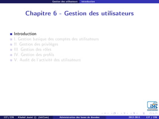 Gestion des utilisateurs Introduction
Chapitre 6 - Gestion des utilisateurs
Introduction
I. Gestion basique des comptes des utilisateurs
II. Gestion des privilèges
III. Gestion des rôles
IV. Gestion des prols
V. Audit de l'activité des utilisateurs
127 / 228 Khaled Jouini c (IsitCom) Administration des bases de données 2012-2013 127 / 228
 