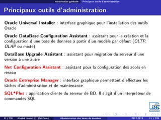 Introduction générale Principaux outils d'administration
Principaux outils d'administration
Oracle Universal Installer : interface graphique pour l'installation des outils
Oracle
Oracle DataBase Conguration Assistant : assistant pour la création et la
conguration d'une base de données à partir d'un modèle par défaut (OLTP,
OLAP ou mixte)
DataBase Upgrade Assistant : assistant pour migration du serveur d'une
version à une autre
Net Conguration Assistant : assistant pour la conguration des accès en
réseau
Oracle Entreprise Manager : interface graphique permettant d'eectuer les
tâches d'administration et de maintenance
SQL*Plus : application cliente du serveur de BD. Il s'agit d'un interpréteur de
commandes SQL
11 / 228 Khaled Jouini c (IsitCom) Administration des bases de données 2012-2013 11 / 228
 