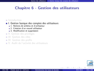 Gestion des utilisateurs I. Gestion basique des comptes des utilisateurs
Chapitre 6 - Gestion des utilisateurs
Introduction
I. Gestion basique des comptes des utilisateurs
1. Notions de schéma et d'utilisateur
2. Création d'un nouvel utilisateur
3. Modication et suppression
II. Gestion des privilèges
III. Gestion des rôles
IV. Gestion des prols
V. Audit de l'activité des utilisateurs
128 / 228 Khaled Jouini c (IsitCom) Administration des bases de données 2012-2013 128 / 228
 