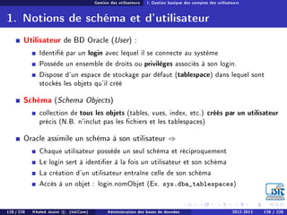 Gestion des utilisateurs I. Gestion basique des comptes des utilisateurs
1. Notions de schéma et d'utilisateur
Utilisateur de BD Oracle (User) :
Identié par un login avec lequel il se connecte au système
Possède un ensemble de droits ou privilèges associés à son login.
Dispose d'un espace de stockage par défaut (tablespace) dans lequel sont
stockés les objets qu'il créé
Schéma (Schema Objects)
collection de tous les objets (tables, vues, index, etc.) créés par un utilisateur
précis (N.B. n'inclut pas les chiers et les tablespaces)
Oracle assimile un schéma à son utilisateur ⇒
Chaque utilisateur possède un seul schéma et réciproquement
Le login sert à identier à la fois un utilisateur et son schéma
La création d'un utilisateur entraîne celle de son schéma
Accès à un objet : login.nomObjet (Ex. sys.dba_tablespaces)
128 / 228 Khaled Jouini c (IsitCom) Administration des bases de données 2012-2013 128 / 228
 