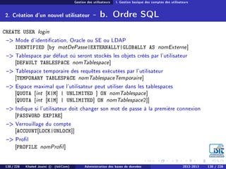 Gestion des utilisateurs I. Gestion basique des comptes des utilisateurs
2. Création d'un nouvel utilisateur - b. Ordre SQL
CREATE USER login
 Mode d'identication, Oracle ou SE ou LDAP
IDENTIFIED [by motDePasse|EXTERNALLY|GLOBALLY AS nomExterne]
 Tablespace par défaut où seront stockés les objets créés par l'utilisateur
[DEFAULT TABLESPACE nomTablespace]
 Tablespace temporaire des requêtes exécutées par l'utilisateur
[TEMPORARY TABLESPACE nomTablespaceTemporaire]
 Espace maximal que l'utilisateur peut utiliser dans les tablespaces
[QUOTA [int [K|M] | UNLIMITED ] ON nomTablespace]
[QUOTA [int [K|M] | UNLIMITED] ON nomTablespace2]]
 Indique si l'utilisateur doit changer son mot de passe à la première connexion
[PASSWORD EXPIRE]
 Verrouillage du compte
[ACCOUNT[LOCK|UNLOCK]]
 Prol
[PROFILE nomProl]
130 / 228 Khaled Jouini c (IsitCom) Administration des bases de données 2012-2013 130 / 228
 