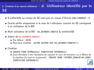 Gestion des utilisateurs I. Gestion basique des comptes des utilisateurs
2. Création d'un nouvel utilisateur - d. Utilisateur identié par le
SE
S'authentie au niveau du SE mais pas au niveau d'Oracle (SQLCONNECT /)
Oracle vérie uniquement si le nom de l'utilisateur courant du SE correspond
à un utilisateur de la BD
Nom utilisateur de la BD : OS_AUTHENT_PREFIX  nomUserSE
Valeur de OS_AUTHENT_PREFIX
Par défaut : OPS$
Peut être modiée : ALTER SYSTEM SET OS_AUTHENT_PREFIX=;
Création
CREATE USER OPS$myUser IDENTIFIED EXTERNALLY
Sous Windows il est nécessaire de rajouter le nom de domaine, ou à défaut de
la machine (le tout en majuscule) : CREATE USER OPS$MY_DOMAINMY_USER
IDENTIFIED EXTERNALLY
132 / 228 Khaled Jouini c (IsitCom) Administration des bases de données 2012-2013 132 / 228
 