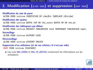 Gestion des utilisateurs I. Gestion basique des comptes des utilisateurs
3. Modication (ALTER USER) et suppression (DROP USER)
Modication du mot de passe
ALTER USER isitcom IDENTIFIED BY c0mi$it [REPLACE i$itc0m]
Modication des quotas
ALTER USER isitcom QUOTA 15M ON tbs_users QUOTA 0M ON tbs_hr
Modication des tablespaces par défaut
ALTER USER isitcom DEFAULT TABLESPACE tbs2 TEMPORARY TABLESPACE tmp2;
Verrouillage
ALTER USER isitcom ACCOUNT LOCK
Déverrouillage
ALTER USER isitcom ACCOUNT UNLOCK
Suppression d'un utilisateur (et de son schéma s'il n'est pas vide)
DROP USER isitcom [CASCADE]
Les vues DBA_USERS et DBA_TS_QUOTAS contiennent les informations sur les
utilisateurs
133 / 228 Khaled Jouini c (IsitCom) Administration des bases de données 2012-2013 133 / 228
 