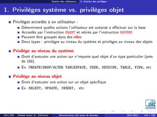 Gestion des utilisateurs II. Gestion des privilèges
1. Privilèges système vs. privilèges objet
Privilèges accordés à un utilisateur :
Déterminent quelles actions l'utilisateur est autorisé à eectuer sur la base
Accordés par l'instruction GRANT et retirés par l'instruction REVOKE
Peuvent être groupés dans des rôles
Deux types : privilèges au niveau du système et privilèges au niveau des objets
Privilège au niveau du système
Droit d'exécuter une action sur n'importe quel objet d'un type particulier (près
de 160).
Ex. CREATE/DROP/ALTER TABLESPACE, USER, SESSION, TABLE, VIEW, etc.
Privilège au niveau objet
Droit d'exécuter une action sur un objet spécique
Ex. SELECT, UPDATE, INSERT, etc.
134 / 228 Khaled Jouini c (IsitCom) Administration des bases de données 2012-2013 134 / 228
 
