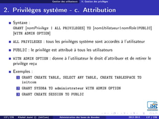 Gestion des utilisateurs II. Gestion des privilèges
2. Privilèges système - c. Attribution
Syntaxe :
GRANT [nomPrivilege | ALL PRIVILEGES] TO [nomUtilistaeur|nomRole|PUBLIC]
[WITH ADMIN OPTION]
ALL PRIVILEGES : tous les privilèges système sont accordés à l'utilisateur
PUBLIC : le privilège est attribué à tous les utilisateurs
WITH ADMIN OPTION : donne à l'utilisateur le droit d'attribuer et de retirer le
privilège reçu
Exemples :
1 GRANT CREATE TABLE, SELECT ANY TABLE, CREATE TABLESPACE TO
isitcom
2 GRANT SYSDBA TO administrateur WITH ADMIN OPTION
3 GRANT CREATE SESSION TO PUBLIC
137 / 228 Khaled Jouini c (IsitCom) Administration des bases de données 2012-2013 137 / 228
 