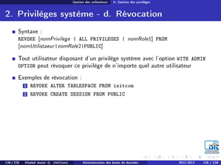 Gestion des utilisateurs II. Gestion des privilèges
2. Privilèges système - d. Révocation
Syntaxe :
REVOKE [nomPrivilege | ALL PRIVILEGES | nomRole1] FROM
[nomUtilistaeur|nomRole2|PUBLIC]
Tout utilisateur disposant d'un privilège système avec l'option WITH ADMIN
OPTION peut révoquer ce privilège de n'importe quel autre utilisateur
Exemples de révocation :
1 REVOKE ALTER TABLESPACE FROM isitcom
2 REVOKE CREATE SESSION FROM PUBLIC
138 / 228 Khaled Jouini c (IsitCom) Administration des bases de données 2012-2013 138 / 228
 