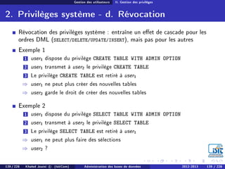 Gestion des utilisateurs II. Gestion des privilèges
2. Privilèges système - d. Révocation
Révocation des privilèges système : entraîne un eet de cascade pour les
ordres DML (SELECT/DELETE/UPDATE/INSERT), mais pas pour les autres
Exemple 1
1 user1 dispose du privilège CREATE TABLE WITH ADMIN OPTION
2 user1 transmet à user2 le privilège CREATE TABLE
3 Le privilège CREATE TABLE est retiré à user1
⇒ user1 ne peut plus créer des nouvelles tables
⇒ user2 garde le droit de créer des nouvelles tables
Exemple 2
1 user1 dispose du privilège SELECT TABLE WITH ADMIN OPTION
2 user1 transmet à user2 le privilège SELECT TABLE
3 Le privilège SELECT TABLE est retiré à user1
⇒ user1 ne peut plus faire des sélections
⇒ user2 ?
139 / 228 Khaled Jouini c (IsitCom) Administration des bases de données 2012-2013 139 / 228
 