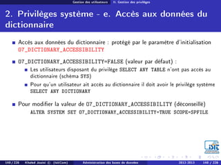 Gestion des utilisateurs II. Gestion des privilèges
2. Privilèges système - e. Accès aux données du
dictionnaire
Accès aux données du dictionnaire : protégé par le paramètre d'initialisation
O7_DICTIONARY_ACCESSIBILITY
O7_DICTIONARY_ACCESSIBILITY=FALSE (valeur par défaut) :
Les utilisateurs disposant du privilège SELECT ANY TABLE n'ont pas accès au
dictionnaire (schéma SYS)
Pour qu'un utilisateur ait accès au dictionnaire il doit avoir le privilège système
SELECT ANY DICTIONARY
Pour modier la valeur de O7_DICTIONARY_ACCESSIBILITY (déconseillé)
ALTER SYSTEM SET O7_DICTIONARY_ACCESSIBILITY=TRUE SCOPE=SPFILE
140 / 228 Khaled Jouini c (IsitCom) Administration des bases de données 2012-2013 140 / 228
 