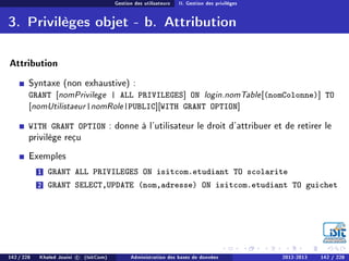 Gestion des utilisateurs II. Gestion des privilèges
3. Privilèges objet - b. Attribution
Attribution
Syntaxe (non exhaustive) :
GRANT [nomPrivilege | ALL PRIVILEGES] ON login.nomTable[(nomColonne)] TO
[nomUtilistaeur|nomRole|PUBLIC][WITH GRANT OPTION]
WITH GRANT OPTION : donne à l'utilisateur le droit d'attribuer et de retirer le
privilège reçu
Exemples
1 GRANT ALL PRIVILEGES ON isitcom.etudiant TO scolarite
2 GRANT SELECT,UPDATE (nom,adresse) ON isitcom.etudiant TO guichet
142 / 228 Khaled Jouini c (IsitCom) Administration des bases de données 2012-2013 142 / 228
 