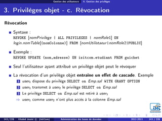 Gestion des utilisateurs II. Gestion des privilèges
3. Privilèges objet - c. Révocation
Révocation
Syntaxe :
REVOKE [nomPrivilege | ALL PRIVILEGES | nomRole1] ON
login.nomTable[(nomColonne)] FROM [nomUtilistaeur|nomRole2|PUBLIC]
Exemple :
REVOKE UPDATE (nom,adresse) ON isitcom.etudiant FROM guichet
Seul l'utilisateur ayant attribué un privilège objet peut le révoquer
La révocation d'un privilège objet entraîne un eet de cascade. Exemple
1 user1 dispose du privilège SELECT on Emp.sal WITH GRANT OPTION
2 user1 transmet à user2 le privilège SELECT on Emp.sal
3 Le privilège SELECT on Emp.sal est retiré à user1
⇒ user1 comme user2 n'ont plus accès à la colonne Emp.sal
143 / 228 Khaled Jouini c (IsitCom) Administration des bases de données 2012-2013 143 / 228
 