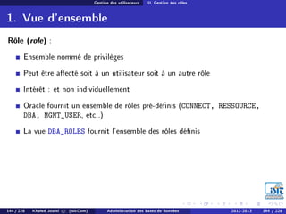 Gestion des utilisateurs III. Gestion des rôles
1. Vue d'ensemble
Rôle (role) :
Ensemble nommé de privilèges
Peut être aecté soit à un utilisateur soit à un autre rôle
Intérêt : et non individuellement
Oracle fournit un ensemble de rôles pré-dénis (CONNECT, RESSOURCE,
DBA, MGMT_USER, etc..)
La vue DBA_ROLES fournit l'ensemble des rôles dénis
144 / 228 Khaled Jouini c (IsitCom) Administration des bases de données 2012-2013 144 / 228
 