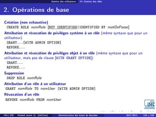 Gestion des utilisateurs III. Gestion des rôles
2. Opérations de base
Création (non exhaustive)
CREATE ROLE nomRole [NOT IDENTIFIED|IDENTIFIED BY motDePasse]
Attribution et révocation de privilèges système à un rôle (même syntaxe que pour un
utilisateur)
GRANT...[WITH ADMIN OPTION]
REVOKE...
Attribution et révocation de privilèges objet à un rôle (même syntaxe que pour un
utilisateur, mais pas de clause [WITH GRANT OPTION])
GRANT...
REVOKE...
Suppression
DROP ROLE nomRole
Attribution d'un rôle à un utilisateur
GRANT nomRole TO nomUser [WITH ADMIN OPTION]
Révocation d'un rôle
REVOKE nomRole FROM nomUser
145 / 228 Khaled Jouini c (IsitCom) Administration des bases de données 2012-2013 145 / 228
 
