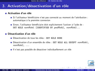 Gestion des utilisateurs III. Gestion des rôles
3. Activation/désactivation d'un rôle
Activation d'un rôle
Si l'utilisateur bénéciaire n'est pas connecté au moment de l'attribution :
automatique à la première connexion
Sinon, l'utilisateur bénéciaire doit explicitement l'activer à l'aide de :
SET ROLE nomRole1 [IDENTIFIED BY pwdRole], nomRole2...
Désactivation d'un rôle
Désactivation de tous les rôles : SET ROLE NONE
Désactivation d'un ensemble de rôles : SET ROLE ALL EXCEPT nomRole1,
nomRole2, ...
Il n'est pas possible de désactiver individuellement un rôle
146 / 228 Khaled Jouini c (IsitCom) Administration des bases de données 2012-2013 146 / 228
 
