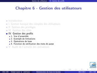 Gestion des utilisateurs IV. Gestion des prols
Chapitre 6 - Gestion des utilisateurs
Introduction
I. Gestion basique des comptes des utilisateurs
II. Gestion des privilèges
III. Gestion des rôles
IV. Gestion des prols
1. Vue d'ensemble
2. Exemple de limitations
3. Opérations de base
4. Fonction de vérication des mots de passe
V. Audit de l'activité des utilisateurs
148 / 228 Khaled Jouini c (IsitCom) Administration des bases de données 2012-2013 148 / 228
 