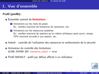 Gestion des utilisateurs IV. Gestion des prols
1. Vue d'ensemble
Prol (prole) :
Ensemble nommé de limitations :
1 limitations sur les mots de passe
Ex. nombre maximal de tentatives de connexion, etc.
2 limitations sur les ressources systèmes
Ex. nombre maximal de sessions qu'un même utilisateur peut ouvrir, temps
CPU maximal accordé à une session, etc.
Intérêt : contrôle de l'utilisation des ressources et renforcement de la sécurité
Activation du contrôle des limitations :
ALTER SYSTEM SET resource_limit = true
Prol DEFAULT : prol par défaut aecté à un utilisateur
148 / 228 Khaled Jouini c (IsitCom) Administration des bases de données 2012-2013 148 / 228
 