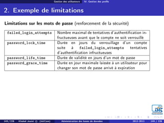 Gestion des utilisateurs IV. Gestion des prols
2. Exemple de limitations
Limitations sur les mots de passe (renforcement de la sécurité)
failed_login_attempts Nombre maximal de tentatives d'authentication in-
fructueuses avant que le compte ne soit verrouillé
password_lock_time Durée en jours du verrouillage d'un compte
suite à failed_login_attempts tentatives
d'authentication infructueuses
password_life_time Durée de validité en jours d'un mot de passe
password_grace_time Durée en jour maximale laissée à un utilisateur pour
changer son mot de passe arrivé à expiration
149 / 228 Khaled Jouini c (IsitCom) Administration des bases de données 2012-2013 149 / 228
 