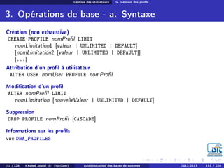 Gestion des utilisateurs IV. Gestion des prols
3. Opérations de base - a. Syntaxe
Création (non exhaustive)
CREATE PROFILE nomProl LIMIT
nomLimitation1 [valeur | UNLIMITED | DEFAULT]
[nomLimitation2 [valeur | UNLIMITED | DEFAULT]]
[...]
Attribution d'un prol à utilisateur
ALTER USER nomUser PROFILE nomProl
Modication d'un prol
ALTER nomProl LIMIT
nomLimitation [nouvelleValeur | UNLIMITED | DEFAULT]
Suppression
DROP PROFILE nomProl [CASCADE]
Informations sur les prols
vue DBA_PROFILES
151 / 228 Khaled Jouini c (IsitCom) Administration des bases de données 2012-2013 151 / 228
 