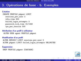Gestion des utilisateurs IV. Gestion des prols
3. Opérations de base - b. Exemples
Création
CREATE PROFILE pAgent LIMIT
sessions_per_user 2
idle_time 600
failed_login_attempts 3
password_lock_time 15/1440
cpu_per_session 500
Attribution d'un prol à utilisateur
ALTER USER agent PROFILE pAgent
Modication d'un prol
ALTER DEFAULT LIMIT sessions_per_user 5
ALTER pAgent LIMIT failed_login_attempts UNLIMITED
Suppression
DROP PROFILE pAgent [CASCADE]
152 / 228 Khaled Jouini c (IsitCom) Administration des bases de données 2012-2013 152 / 228
 