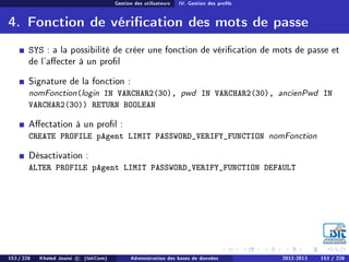 Gestion des utilisateurs IV. Gestion des prols
4. Fonction de vérication des mots de passe
SYS : a la possibilité de créer une fonction de vérication de mots de passe et
de l'aecter à un prol
Signature de la fonction :
nomFonction(login IN VARCHAR2(30), pwd IN VARCHAR2(30), ancienPwd IN
VARCHAR2(30)) RETURN BOOLEAN
Aectation à un prol :
CREATE PROFILE pAgent LIMIT PASSWORD_VERIFY_FUNCTION nomFonction
Désactivation :
ALTER PROFILE pAgent LIMIT PASSWORD_VERIFY_FUNCTION DEFAULT
153 / 228 Khaled Jouini c (IsitCom) Administration des bases de données 2012-2013 153 / 228
 