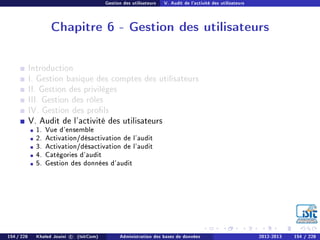 Gestion des utilisateurs V. Audit de l'activité des utilisateurs
Chapitre 6 - Gestion des utilisateurs
Introduction
I. Gestion basique des comptes des utilisateurs
II. Gestion des privilèges
III. Gestion des rôles
IV. Gestion des prols
V. Audit de l'activité des utilisateurs
1. Vue d'ensemble
2. Activation/désactivation de l'audit
3. Activation/désactivation de l'audit
4. Catégories d'audit
5. Gestion des données d'audit
154 / 228 Khaled Jouini c (IsitCom) Administration des bases de données 2012-2013 154 / 228
 
