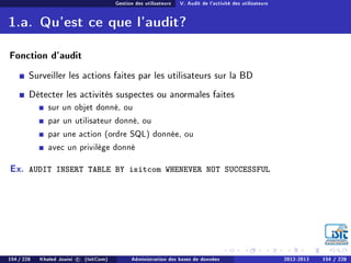 Gestion des utilisateurs V. Audit de l'activité des utilisateurs
1.a. Qu'est ce que l'audit?
Fonction d'audit
Surveiller les actions faites par les utilisateurs sur la BD
Détecter les activités suspectes ou anormales faites
sur un objet donné, ou
par un utilisateur donné, ou
par une action (ordre SQL) donnée, ou
avec un privilège donné
Ex. AUDIT INSERT TABLE BY isitcom WHENEVER NOT SUCCESSFUL
154 / 228 Khaled Jouini c (IsitCom) Administration des bases de données 2012-2013 154 / 228
 