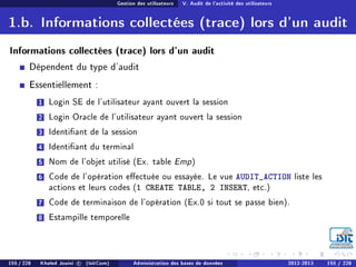 Gestion des utilisateurs V. Audit de l'activité des utilisateurs
1.b. Informations collectées (trace) lors d'un audit
Informations collectées (trace) lors d'un audit
Dépendent du type d'audit
Essentiellement :
1 Login SE de l'utilisateur ayant ouvert la session
2 Login Oracle de l'utilisateur ayant ouvert la session
3 Identiant de la session
4 Identiant du terminal
5 Nom de l'objet utilisé (Ex. table Emp)
6 Code de l'opération eectuée ou essayée. Le vue AUDIT_ACTION liste les
actions et leurs codes (1 CREATE TABLE, 2 INSERT, etc.)
7 Code de terminaison de l'opération (Ex.0 si tout se passe bien).
8 Estampille temporelle
155 / 228 Khaled Jouini c (IsitCom) Administration des bases de données 2012-2013 155 / 228
 