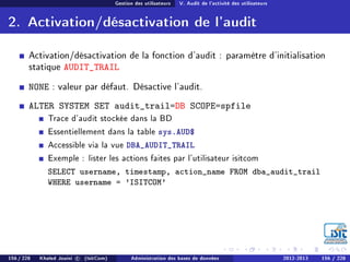 Gestion des utilisateurs V. Audit de l'activité des utilisateurs
2. Activation/désactivation de l'audit
Activation/désactivation de la fonction d'audit : paramètre d'initialisation
statique AUDIT_TRAIL
NONE : valeur par défaut. Désactive l'audit.
ALTER SYSTEM SET audit_trail=DB SCOPE=spfile
Trace d'audit stockée dans la BD
Essentiellement dans la table sys.AUD$
Accessible via la vue DBA_AUDIT_TRAIL
Exemple : lister les actions faites par l'utilisateur isitcom
SELECT username, timestamp, action_name FROM dba_audit_trail
WHERE username = 'ISITCOM'
156 / 228 Khaled Jouini c (IsitCom) Administration des bases de données 2012-2013 156 / 228
 