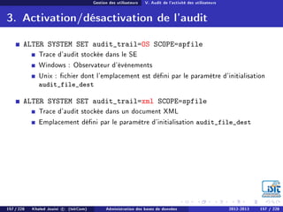 Gestion des utilisateurs V. Audit de l'activité des utilisateurs
3. Activation/désactivation de l'audit
ALTER SYSTEM SET audit_trail=OS SCOPE=spfile
Trace d'audit stockée dans le SE
Windows : Observateur d'événements
Unix : chier dont l'emplacement est déni par le paramètre d'initialisation
audit_file_dest
ALTER SYSTEM SET audit_trail=xml SCOPE=spfile
Trace d'audit stockée dans un document XML
Emplacement déni par le paramètre d'initialisation audit_file_dest
157 / 228 Khaled Jouini c (IsitCom) Administration des bases de données 2012-2013 157 / 228
 
