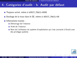 Gestion des utilisateurs V. Audit de l'activité des utilisateurs
4. Catégories d'audit - b. Audit par défaut
Toujours activé, même si AUDIT_TRAIL=NONE
Stockage de la trace dans le SE, même si AUDIT_TRAIL=DB
Informations tracées :
Démarrage de l'instance
Arrêt de l'instance
Nom de l'utilisateur du système d'exploitation qui s'est connecté à Oracle avec
des privilèges système
159 / 228 Khaled Jouini c (IsitCom) Administration des bases de données 2012-2013 159 / 228
 
