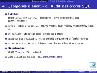 Gestion des utilisateurs V. Audit de l'activité des utilisateurs
4. Catégories d'audit - c. Audit des ordres SQL
Syntaxe :
AUDIT action [BY nomUser] [WHENEVER [NOT] SUCCESSFUL] [BY
ACCESS|SESSION]
action : action à tracer. Ex. CREATE TABLE, DROP TABLE, TABLESPACE, ROLE,
etc.
BY nomUser : utilisateur dont l'action est à tracer
WHENEVER NOT SUCCESSFUL : trace générée uniquement si l'action échoue
BY SESSION | BY ACCESS : informations plus détaillées si BY ACCESS
Désactivation :
NOAUDIT action [BY nomUser]
Liste des actions tracées : DBA_STMT_AUDIT_OPTS
160 / 228 Khaled Jouini c (IsitCom) Administration des bases de données 2012-2013 160 / 228
 